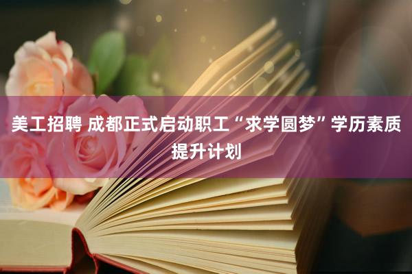 美工招聘 成都正式启动职工“求学圆梦”学历素质提升计划