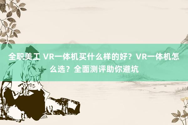 全职美工 VR一体机买什么样的好？VR一体机怎么选？全面测评助你避坑