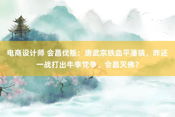 电商设计师 会昌伐叛：唐武宗铁血平藩镇，咋还一战打出牛李党争、会昌灭佛？