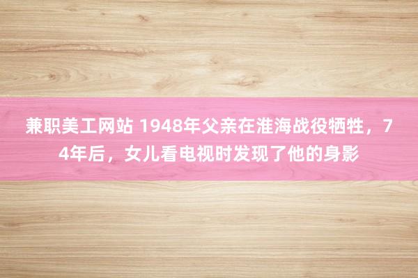 兼职美工网站 1948年父亲在淮海战役牺牲，74年后，女儿看电视时发现了他的身影