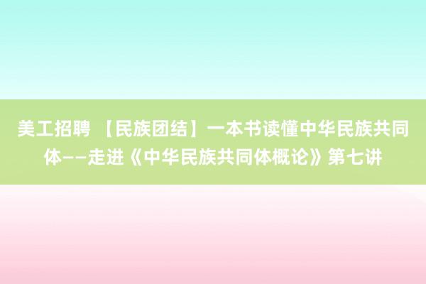 美工招聘 【民族团结】一本书读懂中华民族共同体——走进《中华民族共同体概论》第七讲