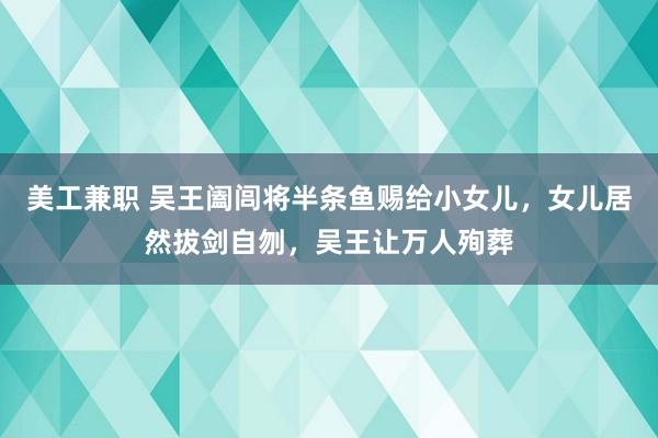 美工兼职 吴王阖闾将半条鱼赐给小女儿，女儿居然拔剑自刎，吴王让万人殉葬