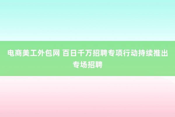 电商美工外包网 百日千万招聘专项行动持续推出专场招聘