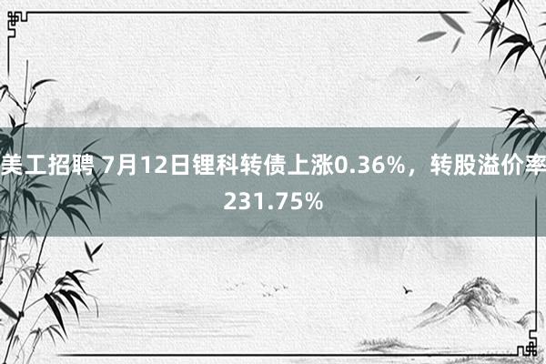 美工招聘 7月12日锂科转债上涨0.36%，转股溢价率231.75%