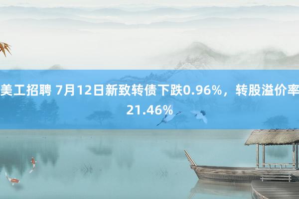 美工招聘 7月12日新致转债下跌0.96%，转股溢价率21.46%