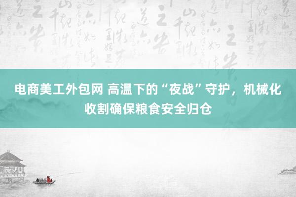 电商美工外包网 高温下的“夜战”守护，机械化收割确保粮食安全归仓