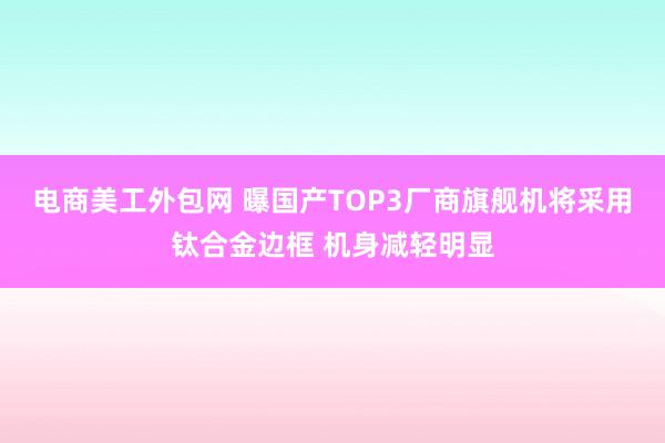 电商美工外包网 曝国产TOP3厂商旗舰机将采用钛合金边框 机身减轻明显