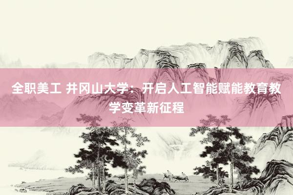 全职美工 井冈山大学：开启人工智能赋能教育教学变革新征程