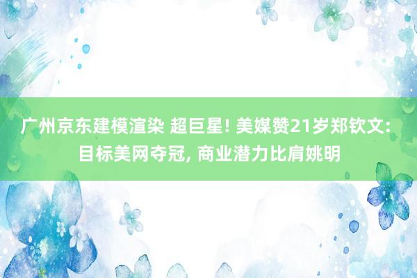 广州京东建模渲染 超巨星! 美媒赞21岁郑钦文: 目标美网夺冠, 商业潜力比肩姚明