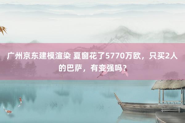 广州京东建模渲染 夏窗花了5770万欧，只买2人的巴萨，有变强吗？