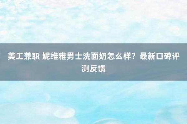 美工兼职 妮维雅男士洗面奶怎么样？最新口碑评测反馈