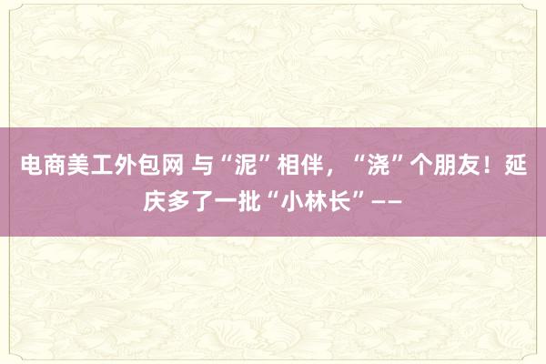 电商美工外包网 与“泥”相伴，“浇”个朋友！延庆多了一批“小林长”——