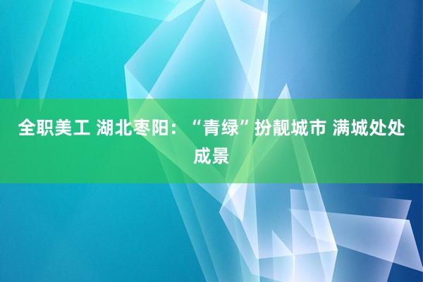 全职美工 湖北枣阳：“青绿”扮靓城市 满城处处成景