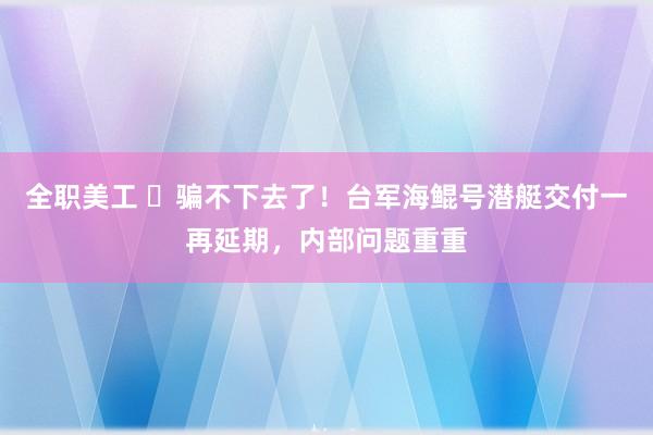 全职美工 ​骗不下去了！台军海鲲号潜艇交付一再延期，内部问题重重