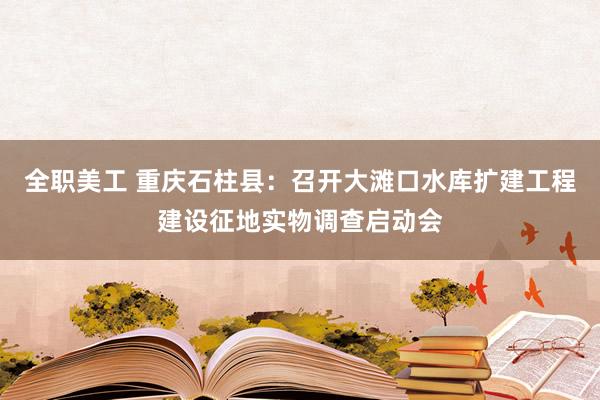 全职美工 重庆石柱县：召开大滩口水库扩建工程建设征地实物调查启动会